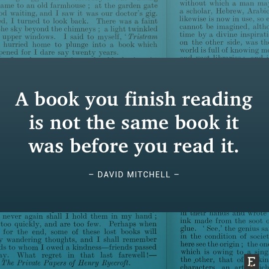 A book you finish reading is not the same book it was before you read it. –David Mitchell